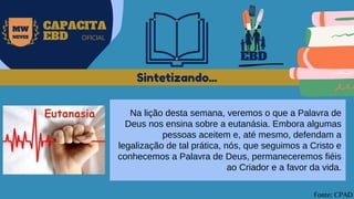 EBD
MW
NEVES
CAPACITA
EBD OFICIAL
Na lição desta semana, veremos o que a Palavra de
Deus nos ensina sobre a eutanásia. Embora algumas
pessoas aceitem e, até mesmo, defendam a
legalização de tal prática, nós, que seguimos a Cristo e
conhecemos a Palavra de Deus, permaneceremos fiéis
ao Criador e a favor da vida.
Sintetizando...
Fonte: CPAD
 