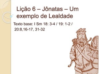 Lição 6 – Jônatas – Um
exemplo de Lealdade
Texto base: I Sm 18: 3-4 / 19: 1-2 /
20:8,16-17, 31-32
 