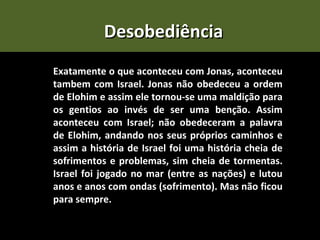 Desobediência
Exatamente o que aconteceu com Jonas, aconteceu
tambem com Israel. Jonas não obedeceu a ordem
de Elohim e assim ele tornou-se uma maldição para
os gentios ao invés de ser uma benção. Assim
aconteceu com Israel; não obedeceram a palavra
de Elohim, andando nos seus próprios caminhos e
assim a história de Israel foi uma história cheia de
sofrimentos e problemas, sim cheia de tormentas.
Israel foi jogado no mar (entre as nações) e lutou
anos e anos com ondas (sofrimento). Mas não ficou
para sempre.
 