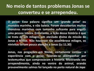 No meio de tantos problemas Jonas se
    converteu e se arrependeu.
O peixe: Essa palavra significa um ‘grande peixe’ ou
monstro marinho, e não baleia. Foram descobertos muitos
monstros marinhos com tamanho suficente para engolir
uma pessoa inteira. Entretanto, a lição dessa história é que
se trata de um milagre, um atestado divino da missão de
Jonas a Nínive. Não houvesse tão assombroso milagre, os
ninivitas teriam pouca atenção a Jonas (Lc 11.30)

Jonas, nas pregações em Nínive, certamente contou a
experiência com o peixe, fazendo-se acompanhar por
testemunhas que comprovavam a história. Mostrando seu
arrependimento, ainda no ventre do animal, orando
provavelmente salmos foi lançado no porto natural de Jope
 
