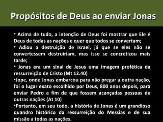 Propósitos de Deus ao enviar Jonas
• Acima de tudo, a intenção de Deus foi mostrar que Ele é
Deus de todas as nações e quer que todos se convertam;
• Adiou a destruição de Israel, já que se eles não se
convertessem destruiriam, mas isso se concretizou mais
tarde;
• Jonas era um sinal de Jesus uma imagem profética da
ressurreição de Cristo (Mt 12.40)
•Jope, onde Jonas embarcou para não pregar a outra nação,
foi o lugar exato escolhido por Deus, 800 anos depois, para
enviar Pedro a fim de que fossem acançadas pessoas de
outras nações (At 10)
•Portanto, em seu todo, a história de Jonas é um grandioso
quandro histórico da ressurreição do Messias e de sua
missão a todas as nações.
 