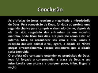 Conclusão
As profecias de Jonas revelam a magnitude e misericórdia
de Deus. Pela compaixão de Deus, foi dada ao profeta uma
segunda chance para cumprir o chamado divino, depois de
ele ter sido resgatado das entranhas de um monstro
marinho, onde ficou três dias, era para ele como estar no
inferno. Mas, ao reconhecer seu erro e orar, Jonas é
expelido daquele animal e vai, agora, a cidade de Nínive
pregar arrependimento, porque exclamava que a cidade
seria destruída.
O profeta não conseguiu entender os propósitos de Deus,
mas foi forçado a compreender a graça de Deus e sua
misericórdia que alcança a qualquer povo, tribo, língua e
nação.
 