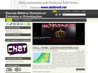 Slides elaborados pelo Professor Érick Freire.
            Acesse: www.ebdbrasil.net

       Devemos entender algo sobre a retribuição,
pois alguns acham que este princípio é desumano,
opressor e desproporcional ao amor, mas pelo
contrário, “A própria retribuição é uma manifestação
do amor divino” (R.N. CHAMPLIM), mas a retribuição
após castigar ela tem o efeito restaurador porque leva
o povo e/ou indivíduo a uma reflexão que trás
restauração espiritual, o sofrimento leva-nos a refletir
e “voltar ao primeiro amor”, como chamasse no
hebraico, faz-se uma teshuvá, um retorno. Muitos de
nós estamos precisando deste retorno antes que
sejamos destruídos, não precisamos de uma Nova
Reforma, precisamos de uma restauração espiritual.
 