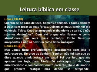 Leitura bíblica em classe
(Jonas 3:8-10)
Cubram-se de pano de saco, homens e animais. E todos clamem
a Deus com todas as suas forças. Deixem os maus caminhos e a
violência. Talvez Deus se arrependa e abandone a sua ira, e não
sejamos destruídos“. Deus viu o que eles fizeram e como
abandonaram os seus maus caminhos. Então Deus se
arrependeu e não os destruiu como tinha ameaçado.
(Jonas 4:1-2)
Mas Jonas ficou profundamente descontente com isso e
enfureceu-se. Ele orou ao Senhor: "Senhor, não foi isso que eu
disse quando ainda estava em casa? Foi por isso que me
apressei em fugir para Társis. Eu sabia que tu és Deus
misericordioso e compassivo, muito paciente, cheio de amor e
que promete castigar mas depois se arrepende.
 
