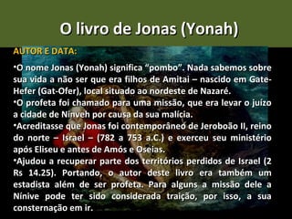 O livro de Jonas (Yonah)
AUTOR E DATA:
•O nome Jonas (Yonah) significa “pombo”. Nada sabemos sobre
sua vida a não ser que era filhos de Amitai – nascido em Gate-
Hefer (Gat-Ofer), local situado ao nordeste de Nazaré.
•O profeta foi chamado para uma missão, que era levar o juízo
a cidade de Ninveh por causa da sua malícia.
•Acreditasse que Jonas foi contemporâneo de Jeroboão II, reino
do norte – Israel – (782 a 753 a.C.) e exerceu seu ministério
após Eliseu e antes de Amós e Oseias.
•Ajudou a recuperar parte dos territórios perdidos de Israel (2
Rs 14.25). Portando, o autor deste livro era também um
estadista além de ser profeta. Para alguns a missão dele a
Nínive pode ter sido considerada traição, por isso, a sua
consternação em ir.
 