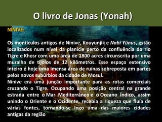 O livro de Jonas (Yonah)
NÍNIVE:

Os montículos antigos de Nínive, Kouyunjik e Nabī Yūnus, estão
localizados num nível da planície perto da confluência do rio
Tigre e Khosr com uma área de 1800 acres circunscrita por uma
muralha de tijolos de 12 kilômetros. Esse espaço extensivo
inteiro é hoje uma imensa área de ruínas sobreposta em partes
pelos novos subúrbios da cidade de Mosul.
Nínive era uma junção importante para as rotas comerciais
cruzando o Tigre. Ocupando uma posição central na grande
estrada entre o Mar Mediterrâneo e o Oceano Índico, assim
unindo o Oriente e o Ocidente, recebia a riqueza que fluía de
várias fontes, tornando-se logo uma das maiores cidades
antigas da região
 