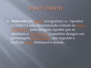  Anticristo (do grego αντιχριστός i.e. "opositor
a Cristo") é uma denominação comum no Novo
Testamento para designar aqueles que se
oponham a Jesus Cristo, e também designa um
personagem escatológico, que segundo a
tradição cristã dominará o mundo.
 