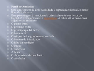  Perfil do Anticristo
 Será um Homem de uma habilidade e capacidade incrível, o maior
líder de toda terra.
 Esse personagem é mencionado principalmente nos livros de
Daniel, 2ª Tessalonicenses e Apocalipse. A Bíblia dá vários outros
adjetivos ao anticristo:
 O pastor inútil
 O pequeno chifre
 O príncipe que há de vir
 O homem vil
 O rei que fará segundo a sua vontade
 O homem da iniquidade
 O filho da perdição
 O iníquo
 O anticristo
 A besta
 O abominável da desolação
 O assolador
 