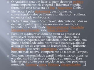  O Anticristo será um líder, alguém de cargo político
muito importante: ele chegará à liderança mundial
formando uma nova era de Paz e Segurança Global.
 Ele vencerá pela diplomacia, pacificamente,
convencendo todos os líderes mundiais, com sutileza,
engenhosidade e sabedoria.
 Ele Será um homem “complexo”, diferente de todos os
demais, alguém que abraçará, em seu caráter, as
habilidades e poderes de Nabucodonosor, Napoleão,
Alexandre o Grande, e de César Augusto.
 Possuirá o admirável dom de atrair as pessoas e a
irresistível fascinação de sua personalidade, suas
versáteis conquistas, sua sabedoria sobre-humana, sua
grande habilidade administrativa e executiva, aliadas
ao seu poder de consumado lisonjeador, (...) brilhante
diplomata, e soberbo estrategista, vão torná-lo o
homem mais notável e importante de todos os Tempos.
 Terá uma personalidade gentil, Inofensiva, compassiva
e se dedicará à Paz e prosperidade do mundo. Esse
líder estará pronto para solucionar grandes problemas
mundiais: Guerras, crises, Pobreza, desigualdades [...]
 