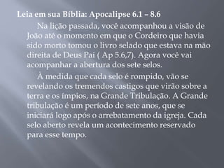 Leia em sua Bíblia: Apocalipse 6.1 – 8.6
Na lição passada, você acompanhou a visão de
João até o momento em que o Cordeiro que havia
sido morto tomou o livro selado que estava na mão
direita de Deus Pai ( Ap 5.6,7). Agora você vai
acompanhar a abertura dos sete selos.
À medida que cada selo é rompido, vão se
revelando os tremendos castigos que virão sobre a
terra e os ímpios, na Grande Tribulação. A Grande
tribulação é um período de sete anos, que se
iniciará logo após o arrebatamento da igreja. Cada
selo aberto revela um acontecimento reservado
para esse tempo.
 