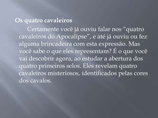 Os quatro cavaleiros
Certamente você já ouviu falar nos “quatro
cavaleiros do Apocalipse”, e até já ouviu ou fez
alguma brincadeira com esta expressão. Mas
você sabe o que eles representam? É o que você
vai descobrir agora, ao estudar a abertura dos
quatro primeiros selos. Eles revelam quatro
cavaleiros misteriosos, identificados pelas cores
dos cavalos.
 