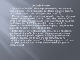 O cavalo branco
Quando o Cordeiro abriu o primeiro selo, João viu um
cavalo branco. O seu cavaleiro, que trazia um arco, recebeu
uma coroa e saiu vencendo e para vencer (6.1,2).
Por trazer a cor da paz e ter aspecto de vencedor, algumas
pessoas pensam que ele é Jesus Cristo. Mas note que a sua
arma é um arco, enquanto a de Jesus é a espada da sua boca
– a Palavra (Ap 1.16). Este cavaleiro abre o desfile da
matança, da fome e da mortandade, ao passo que Jesus é o
alimento da alma e traz vida abundante.
Entendemos, portanto, que este cavaleiro é o anticristo,
que tenta imitar o Senhor Jesus para enganar as pessoas.
Deus permitirá que ele engane a todos os que se opõem a
Cristo. O branco, cor da paz, lhe cai bem, porque na
primeira metade da Grande Tribulação ele promoverá uma
falsa paz mundial, que logo se transformará em guerra
incontrolável.
 