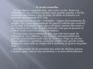 O cavalo vermelho
Ao ser aberto o segundo selo, saiu outro cavalo, desta vez
vermelho. O seu cavaleiro recebeu uma grande espada, e foi-lhe
ordenado que tirasse a paz da terra, levando os homens a se
matarem mutuamente (VV. 3,4).
A própria cor do cavalo – vermelho – sugere derramamento de
sangue. Ele é uma representação da guerra violenta que ocorrerá
na Grande Tribulação. Note que o cavaleiro mesmo não mata; a
sua função é tirar a paz da terra, fazendo com que as pessoas se
voltem umas contra as outras e se matem.
O Anticristo virá prometendo paz, mas não será capaz de
implantá-la. Ao contrário, o seu reinado será assinalado por
guerras, assassinatos e todo tipo de violência. Hoje, na era das
armas atômicas e químicas, qualquer conflito tem grande poder
destrutivo, mas nada se comparará à violência da guerra naqueles
dias.
Satanás sempre há de prometer paz antes de declarar guerra.
Cuidado, pois, com as suas promessas e os seus oferecimentos.
 