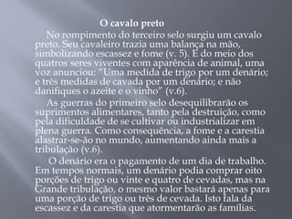 O cavalo preto
No rompimento do terceiro selo surgiu um cavalo
preto. Seu cavaleiro trazia uma balança na mão,
simbolizando escassez e fome (v. 5). E do meio dos
quatros seres viventes com aparência de animal, uma
voz anunciou: “Uma medida de trigo por um denário;
e três medidas de cavada por um denário; e não
danifiques o azeite e o vinho” (v.6).
As guerras do primeiro selo desequilibrarão os
suprimentos alimentares, tanto pela destruição, como
pela dificuldade de se cultivar ou industrializar em
plena guerra. Como consequência, a fome e a carestia
alastrar-se-ão no mundo, aumentando ainda mais a
tribulação (v.6).
O denário era o pagamento de um dia de trabalho.
Em tempos normais, um denário podia comprar oito
porções de trigo ou vinte e quatro de cevadas, mas na
Grande tribulação, o mesmo valor bastará apenas para
uma porção de trigo ou três de cevada. Isto fala da
escassez e da carestia que atormentarão as famílias.
 