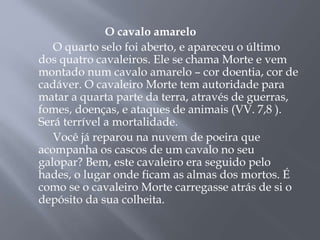 O cavalo amarelo
O quarto selo foi aberto, e apareceu o último
dos quatro cavaleiros. Ele se chama Morte e vem
montado num cavalo amarelo – cor doentia, cor de
cadáver. O cavaleiro Morte tem autoridade para
matar a quarta parte da terra, através de guerras,
fomes, doenças, e ataques de animais (VV. 7,8 ).
Será terrível a mortalidade.
Você já reparou na nuvem de poeira que
acompanha os cascos de um cavalo no seu
galopar? Bem, este cavaleiro era seguido pelo
hades, o lugar onde ficam as almas dos mortos. É
como se o cavaleiro Morte carregasse atrás de si o
depósito da sua colheita.
 