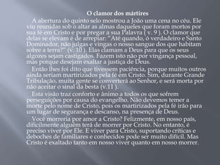O clamor dos mártires
A abertura do quinto selo mostrou a João uma cena no céu. Ele
viu reunidas sob o altar as almas daqueles que foram mortos por
sua fé em Cristo e por pregar a sua Palavra ( v. 9 ). O clamor que
delas se elevam é de arrepiar: “Até quando, ó verdadeiro e Santo
Dominador, não julgas e vingas o nosso sangue dos que habitam
sobre a terra?” (v. 10 ). Elas clamam a Deus para que os seus
algozes sejam castigados. Fazem isto não por vingança pessoal,
mas porque desejam exaltar a justiça de Deus.
Então lhes foi dito que tivessem paciência, porque muitos outros
ainda seriam martirizados pela fé em Cristo. Sim, durante Grande
Tribulação, muita gente se converterá ao Senhor, e será morta por
não aceitar o sinal da besta (v.11 ).
Esta visão traz conforto e ânimo a todos os que sofrem
perseguições por causa do evangelho. Não devemos temer a
morte pelo nome de Cristo, pois os martirizados pela fé irão para
um lugar de segurança e descanso, na presença de Deus.
Você morreria por amor a Cristo? Felizmente, em nosso país,
dificilmente alguém terá de morrer por Cristo. No entanto, é
preciso viver por Ele. E viver para Cristo, suportando críticas e
deboches de familiares e conhecidos pode ser muito difícil. Mas
Cristo é exaltado tanto em nosso viver quanto em nosso morrer.
 