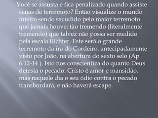 Você se assusta e fica penalizado quando assiste
cenas de terremoto? Então visualize o mundo
inteiro sendo sacudido pelo maior terremoto
que jamais houve; tão tremendo (literalmente
tremendo) que talvez não possa ser medido
pela escala Richter. Este será o grande
terremoto da ira do Cordeiro, antecipadamente
visto por João, na abertura do sexto selo (Ap
6.12-14 ). Isto nos conscientiza do quanto Deus
detesta o pecado. Cristo é amor e mansidão,
mas naquele dia o seu ódio contra o pecado
transbordará, e não haverá escape.
 
