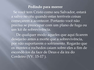 Pedindo para morrer
Se você tem Cristo como seu Salvador, estará
a salvo no céu quando estas terríveis coisas
começarem a acontecer. Portanto você não
precisa se preocupar com um plano de fuga ou
um kit de sobrevivência.
De qualquer modo aqueles que aqui ficarem
desejarão antes a morte que a sobrevivência,
por não suportarem o sofrimento. Rogarão que
os montes e rochedos caiam sobre eles a fim de
escondê-los da face de Deus e da ira do
Cordeiro (VV. 15-17 ).
 