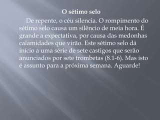 O sétimo selo
De repente, o céu silencia. O rompimento do
sétimo selo causa um silêncio de meia hora. É
grande a expectativa, por causa das medonhas
calamidades que virão. Este sétimo selo dá
início a uma série de sete castigos que serão
anunciados por sete trombetas (8.1-6). Mas isto
é assunto para a próxima semana. Aguarde!
 