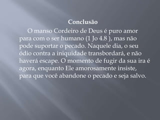 Conclusão
O manso Cordeiro de Deus é puro amor
para com o ser humano (1 Jo 4.8 ), mas não
pode suportar o pecado. Naquele dia, o seu
ódio contra a iniquidade transbordará, e não
haverá escape. O momento de fugir da sua ira é
agora, enquanto Ele amorosamente insiste,
para que você abandone o pecado e seja salvo.
 