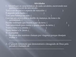 Atividades
I – Identifique as características de cada cavaleiro, escrevendo nos
parênteses a cor do seu cavalo.
Tem a cor da paz e o aspecto de vencedor. ( )
É seguido pelo hades. ( )
Traz uma balança na mão. ( )
Carrega um arco e abre o desfile da matança, da fome e da
mortalidade. ( )
Foi-lhe ordenado que tirasse a paz da terra. ( )
Tem autoridade para matar a quarta parte da terra. ( )
Trará a fome e a carestia. ( )
Tenta imitar o Sr. Jesus. ( )
II – Complete
1 – As almas dos mártires clamam por vingança porque desejam
exaltar a
___________________________________________________________
____
2 – O grande terremoto que demonstrará o desagrado de Deus pelo
pecado é chamado de
____________________________________________________
 