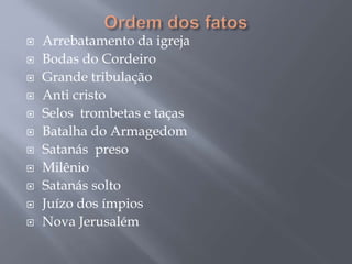  Arrebatamento da igreja
 Bodas do Cordeiro
 Grande tribulação
 Anti cristo
 Selos trombetas e taças
 Batalha do Armagedom
 Satanás preso
 Milênio
 Satanás solto
 Juízo dos ímpios
 Nova Jerusalém
 