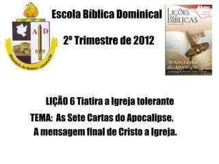 Escola Bíblica Dominical

        2º Trimestre de 2012




   LIÇÃO 6 Tiatira a Igreja tolerante
TEMA: As Sete Cartas do Apocalipse.
 A mensagem final de Cristo a Igreja.
 
