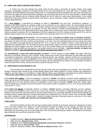 III – COMO AGIR COM O CÔNJUGE NÃO CRENTE
É notório que nem todo cônjuge não crente aceita de bom grado a conversão da esposa. Muitas vezes existe
resistência, perseguição, sofrimentos e angústia dentro do lar. Isto fora profetizado por Jesus (Mt 10.34). O apóstolo Pedro
aconselhou de forma detalhada às esposas crentes (I Pe 3.1). Subentende-se que as mulheres eram bem mais numerosas que
os homens nas igrejas às quais ele deu estas instruções. Isso nos parece bem atual. Por isso, nessa epístola, o apóstolo deixa
claro que não desejava que as mulheres cristãs fizessem de sua fé cristã um motivo para interromperem o seu estado
matrimonial. Antes que usassem-na para firmarem mais ainda o seu lar, tornando-o cristão. Vejamos as orientações do servo
de Deus detalhadamente:
3.1 “...sede sujeitas”. A expressão em destaque no grego é “hupotassõ” que quer dizer: “submeter-se; obedecer”. O
apóstolo Pedro está exortando as mulheres cristãs que se submetam ao seu próprio marido. Tal recomendação fora feita
também pelo apóstolo Paulo (Ef 5.22; Cl 3.18). Deve-se entender que Deus estabeleceu a família como unidade básica da
sociedade. Toda família necessita de um dirigente. Por isso, Deus atribuiu ao marido a responsabilidade de ser cabeça da
esposa e da família (Ef 5.23). Esta sujeição quer dizer também que a mulher deve cumprir o seu dever para com o esposo,
como por exemplo: amando-o (Tt 2.4), respeitando-o (Ef 5.33), ajudando-o (Gn 2.18), vivendo de forma pura (Tt 2.5), com um
espírito manso e quieto (I Pe 3.4), sendo uma boa mãe (Tt 2.4) e dona de casa (I Tm 2.15; 5.14; Tt 2.5).
3.2 “...pelo procedimento de sua mulher”. Certo pensador já dizia: “As palavras ensinam, mas os exemplos arrastam”.
De fato, nada impressiona mais o não crente que ver a transformação na vida de uma pessoa. Muito mais ainda se tratando da
sua esposa. Se antes de Cristo a mulher era insubmissa, e, por isso, vivia em constantes brigas com seu marido não crente,
após a conversão sua atitude deverá ser diferente (II Co 5.17), o que por certo resultará no louvor a Deus pelas obras que
evidenciam sua salvação (Mt 5.16). Se antes de Cristo o casal discutia, agora, em Cristo, a mulher procura não revidar, pois
aprendeu com Cristo a pagar o mal com o bem (Rm 12.21). Se o marido resiste ouvir o evangelho, ele não deixará de ver o
testemunho vivido na prática por sua esposa, o que poderá resultar na sua conversão “...para que também, se alguns não
obedecem à palavra, pelo procedimento de suas mulher seja ganho sem palavra” (I Pe 3.1).
3.3 “Considerando a vossa vida casta (honesta), em temor”. O termo honesto no grego “kalos” quer dizer: “algo bom,
admirável, conveniente, decoroso, justo, honrável”. Pedro destaca que a mulher crente deve estar livre das influências imorais
e corruptas do paganismo, incluindo os pecados e os desvios sexuais, mas, também, qualquer contato com as maneiras do
viver com os excessos de várias modalidades (I Pe 4.2-4). Portanto, neste presente século onde há tanta promiscuidade e
infidelidade conjugal, o cristão casado deve mostrar-se santo e fiel ao compromisso que assumiu com seu cônjuge, honrando-o
diante de Deus e dos homens, ornando a doutrina na qual foi instruído (Tt 2.10).
IV – EDIFICANDO OU DESTRUINDO O LAR
O ser humano tem a capacidade de pensar e de agir, tendo como única motivação a sua vontade - isto é livre arbítrio.
Portanto, devemos estar cientes de que nossas atitudes podem gerar efeitos positivos, se foram tomadas com sabedoria; e
negativos, se foram feitas com imprudência. O sábio Salomão aplicou essa realidade a construção do lar quando asseverou:
“Toda mulher sábia edifica a sua casa; mas a tola a derruba com as próprias mãos”. (Pv 14.1)
4.1 A mulher sábia edifica. O verbo em destaque no hebraico é “bãnãh” que significa “construir, fundar, estabelecer”. Isso
indica que assim como precisamos investir trabalho, esforço e dedicação na construção de uma casa, semelhantemente na
construção de um lar; mas, devemos construir com sabedoria. O termo “sábio” do hebraico “kãhãm” quer dizer “dotado, hábil”.
Quem é casado com o cônjuge não crente deve pedir a Deus para lhe dotar de sabedoria (Tg 1.5), a fim de que possa edificar
o seu lar (Pv 31.10-31).
4.2 A mulher tola destrói. A expressão “destruir” no hebraico “shahat” significa: “corromper, deteriorar, arruinar, desfazer”.
Se o cristão não for cauteloso, corre o risco de ver o seu lar ser arruinado. Por exemplo, há algumas pessoas que usam como
pretexto a obra do Senhor para esquivarem-se de seus compromissos com a sua casa, deixando de dar a devida assistência a
sua família, dando ocasião para que o inimigo venha destruir seu casamento (I Co 7.33,34). O termo “tola” do hebraico “kesil”
quer dizer “insensata”, ou seja, “falta de senso”. Quando o cônjuge é insensato, trás prejuízo para si e para seu lar. Daí o sábio
Salomão dizer que “a mulher tola a derruba com as próprias mãos”.
CONCLUSÃO
Concluímos dizendo que Deus não quer que a pessoa após converter-se se divorcie, porque seu cônjuge não é crente
(I Co 7.10), pelo contrário, se o marido ou a mulher descrente consente em habitar com seu cônjuge, diz Paulo que devem
permanecer juntos (I Co 7.12). Portanto, quem vive nessa condição, deve buscar de Deus sabedoria para que possa
administrar com bom senso o seu lar e o seu casamento, a fim de que possa permanecer casado e seu esposo ou sua esposa,
seja juntamente com seus filhos conduzidos a Cristo.
REFERÊNCIAS
• STAMPS, Donald C. Bíblia de Estudo Pentecostal. CPAD
• VINE, W.E et al. Dicionário Vine. CPAD
• CHAMPLIN, R.N. O Novo Testamento Interpretado versículo por Versículo. HAGNOS.
• HORTON, Stanley. I & II Coríntios. CPAD.
• COELHO, Alexandre; DANIEL, Silas. Vencendo as aflições da vida. CPAD.
 