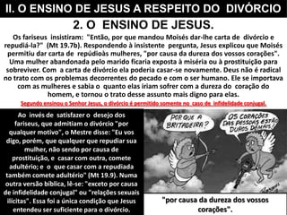 2. O ENSINO DE JESUS.
Os fariseus insistiram: "Então, por que mandou Moisés dar-lhe carta de divórcio e
repudiá-la?" (Mt 19.7b). Respondendo à insistente pergunta, Jesus explicou que Moisés
permitiu dar carta de repúdioàs mulheres, "por causa da dureza dos vossos corações".
Uma mulher abandonada pelo marido ficaria exposta à miséria ou à prostituição para
sobreviver. Com a carta de divórcio ela poderia casar-se novamente. Deus não é radical
no trato com os problemas decorrentes do pecado e com o ser humano. Ele se importava
com as mulheres e sabia o quanto elas iriam sofrer com a dureza do coração do
homem, e tornou o trato desse assunto mais digno para elas.
Segundo ensinou o Senhor Jesus, o divórcio é permitido somente no caso de infidelidade conjugal.
II. O ENSINO DE JESUS A RESPEITO DO DIVÓRCIO
"por causa da dureza dos vossos
corações".
Ao invés de satisfazer o desejo dos
fariseus, que admitiam o divórcio "por
qualquer motivo", o Mestre disse: "Eu vos
digo, porém, que qualquer que repudiar sua
mulher, não sendo por causa de
prostituição, e casar com outra, comete
adultério; e o que casar com a repudiada
também comete adultério" (Mt 19.9). Numa
outra versão bíblica, lê-se: "exceto por causa
de infidelidade conjugal" ou "relações sexuais
ilícitas". Essa foi a única condição que Jesus
entendeu ser suficiente para o divórcio.
 