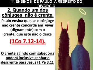 2. Quando um dos
cônjuges não é crente.
Paulo ensina que, se o cônjuge
não crente concorda em viver
(dignamente) com o
crente, que este não o deixe
(1Co 7.12-14).
O crente agindo com sabedoria
poderá inclusive ganhar o
descrente para Jesus (1 Pe 3.1).
III. ENSINOS DE PAULO A RESPEITO DO
DIVÓRCIO
 