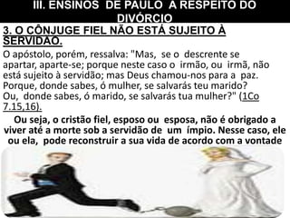 3. O CÔNJUGE FIEL NÃO ESTÁ SUJEITO À
SERVIDÃO.
O apóstolo, porém, ressalva: "Mas, se o descrente se
apartar, aparte-se; porque neste caso o irmão, ou irmã, não
está sujeito à servidão; mas Deus chamou-nos para a paz.
Porque, donde sabes, ó mulher, se salvarás teu marido?
Ou, donde sabes, ó marido, se salvarás tua mulher?" (1Co
7.15,16).
Ou seja, o cristão fiel, esposo ou esposa, não é obrigado a
viver até a morte sob a servidão de um ímpio. Nesse caso, ele
ou ela, pode reconstruir a sua vida de acordo com a vontade
de Deus (1Co 7.27,28,39). Entretanto, aguarde o tempo de
Deus na sua vida.
III. ENSINOS DE PAULO A RESPEITO DO
DIVÓRCIO
 