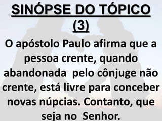 SINÓPSE DO TÓPICO
(3)
O apóstolo Paulo afirma que a
pessoa crente, quando
abandonada pelo cônjuge não
crente, está livre para conceber
novas núpcias. Contanto, que
seja no Senhor.
 