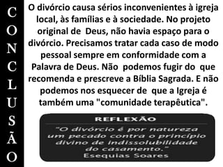 C
O
N
C
L
U
S
Ã
O
O divórcio causa sérios inconvenientes à igreja
local, às famílias e à sociedade. No projeto
original de Deus, não havia espaço para o
divórcio. Precisamos tratar cada caso de modo
pessoal sempre em conformidade com a
Palavra de Deus. Não podemos fugir do que
recomenda e prescreve a Bíblia Sagrada. E não
podemos nos esquecer de que a Igreja é
também uma "comunidade terapêutica".
 