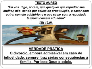 TEXTO ÁUREO
"Eu vos digo, porém, que qualquer que repudiar sua
mulher, não sendo por causa de prostituição, e casar com
outra, comete adultério; e o que casar com a repudiada
também comete adultério"
(Mt 19.9).
VERDADE PRÁTICA
O divórcio, embora admissível em caso de
infidelidade, sempre traz sérias consequências à
família. Por isso Deus o odeia.
 