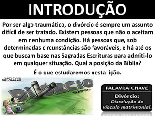 INTRODUÇÃO
Por ser algo traumático, o divórcio é sempre um assunto
difícil de ser tratado. Existem pessoas que não o aceitam
em nenhuma condição. Há pessoas que, sob
determinadas circunstâncias são favoráveis, e há até os
que buscam base nas Sagradas Escrituras para admiti-lo
em qualquer situação. Qual a posição da Bíblia?
É o que estudaremos nesta lição.
 