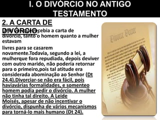 Uma vez que recebia a carta de
divórcio, tanto o homem quanto a mulher
estavam
livres para se casarem
novamente.Todavia, segundo a lei, a
mulherque fora repudiada, depois deviver
com outro marido, não poderia retornar
para o primeiro,pois tal atitude era
considerada abominação ao Senhor (Dt
24.4).Divorciar-se não era fácil, pois
haviavárias formalidades, e somenteo
homem podia pedir o divórcio. A mulher
não tinha tal direito. A Leide
Moisés, apesar de não incentivar o
divórcio, dispunha de vários mecanismos
para torná-lo mais humano (Dt 24).
I. O DIVÓRCIO NO ANTIGO
TESTAMENTO
2. A CARTA DE
DIVÓRCIO.
 