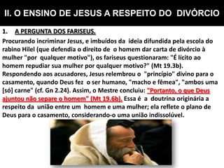 II. O ENSINO DE JESUS A RESPEITO DO DIVÓRCIO
1. A PERGUNTA DOS FARISEUS.
Procurando incriminar Jesus, e imbuídos da ideia difundida pela escola do
rabino Hilel (que defendia o direito de o homem dar carta de divórcio à
mulher "por qualquer motivo"), os fariseus questionaram: "É lícito ao
homem repudiar sua mulher por qualquer motivo?" (Mt 19.3b).
Respondendo aos acusadores, Jesus relembrou o "princípio" divino para o
casamento, quando Deus fez o ser humano, "macho e fêmea", "ambos uma
[só] carne" (cf. Gn 2.24). Assim, o Mestre concluiu: "Portanto, o que Deus
ajuntou não separe o homem" (Mt 19.6b). Essa é a doutrina originária a
respeito da união entre um homem e uma mulher; ela reflete o plano de
Deus para o casamento, considerando-o uma união indissolúvel.
 