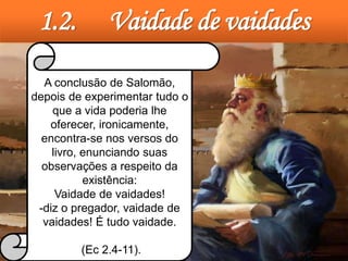 1.2. Vaidade de vaidades
A conclusão de Salomão,
depois de experimentar tudo o
que a vida poderia lhe
oferecer, ironicamente,
encontra-se nos versos do
livro, enunciando suas
observações a respeito da
existência:
Vaidade de vaidades!
-diz o pregador, vaidade de
vaidades! É tudo vaidade.
(Ec 2.4-11).
 