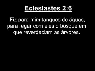 Eclesiastes 2:6
Fiz para mim tanques de águas,
para regar com eles o bosque em
que reverdeciam as árvores.
 