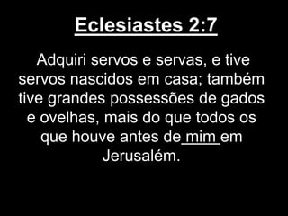 Eclesiastes 2:7
Adquiri servos e servas, e tive
servos nascidos em casa; também
tive grandes possessões de gados
e ovelhas, mais do que todos os
que houve antes de mim em
Jerusalém.
 