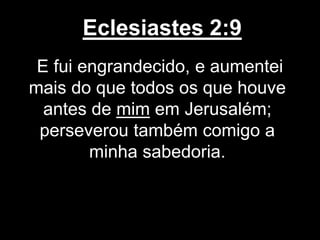 Eclesiastes 2:9
E fui engrandecido, e aumentei
mais do que todos os que houve
antes de mim em Jerusalém;
perseverou também comigo a
minha sabedoria.
 