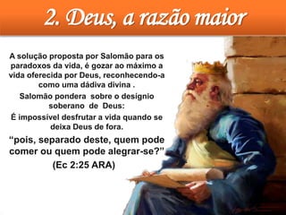 2. Deus, a razão maior
• A solução proposta por Salomão para os
paradoxos da vida, é gozar ao máximo a
vida oferecida por Deus, reconhecendo-a
como uma dádiva divina .
• Salomão pondera sobre o desígnio
soberano de Deus:
• É impossível desfrutar a vida quando se
deixa Deus de fora.
• “pois, separado deste, quem pode
comer ou quem pode alegrar-se?”
(Ec 2:25 ARA)
 