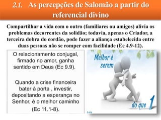 2.1. As percepções de Salomão a partir do
referencial divino
Compartilhar a vida com o outro (familiares ou amigos) alivia os
problemas decorrentes da solidão; todavia, apenas o Criador, a
terceira dobra do cordão, pode fazer a aliança estabelecida entre
duas pessoas não se romper com facilidade (Ec 4.9-12).
O relacionamento conjugal,
firmado no amor, ganha
sentido em Deus (Ec 9.9).
Quando a crise financeira
bater à porta , investir,
depositando a esperança no
Senhor, é o melhor caminho
(Ec 11.1-8).
 