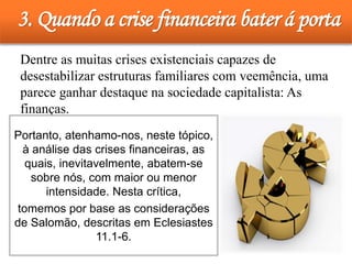 3. Quando a crise financeira bater á porta
• Dentre as muitas crises existenciais capazes de
desestabilizar estruturas familiares com veemência, uma
parece ganhar destaque na sociedade capitalista: As
finanças.
Portanto, atenhamo-nos, neste tópico,
à análise das crises financeiras, as
quais, inevitavelmente, abatem-se
sobre nós, com maior ou menor
intensidade. Nesta crítica,
tomemos por base as considerações
de Salomão, descritas em Eclesiastes
11.1-6.
 