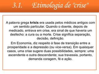 3.1. Etimologia de "crise"
• A palavra grega krísis era usada pelos médicos antigos com
um sentido particular. Quando o doente, depois de
medicado, entrava em crise, era sinal de que haveria um
desfecho: a cura ou a morte. Crise significa separação,
decisão, definição.
• Em Economia, diz respeito à fase de transição entre a
prosperidade e a depressão (ou vice-versa). Em quaisquer
casos, uma crise sugere duas possibilidades, sempre: uma
ascendente e outra descendente; sua travessia, portanto,
demanda coragem, fé e ação.
 