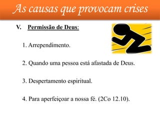 As causas que provocam crises
V. Permissão de Deus:
1. Arrependimento.
2. Quando uma pessoa está afastada de Deus.
3. Despertamento espiritual.
4. Para aperfeiçoar a nossa fé. (2Co 12.10).
 