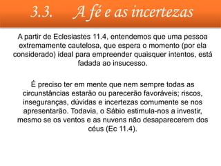 3.3. A fé e as incertezas
• A partir de Eclesiastes 11.4, entendemos que uma pessoa
extremamente cautelosa, que espera o momento (por ela
considerado) ideal para empreender quaisquer intentos, está
fadada ao insucesso.
• É preciso ter em mente que nem sempre todas as
circunstâncias estarão ou parecerão favoráveis; riscos,
inseguranças, dúvidas e incertezas comumente se nos
apresentarão. Todavia, o Sábio estimula-nos a investir,
mesmo se os ventos e as nuvens não desaparecerem dos
céus (Ec 11.4).
 