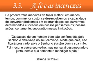 3.3. A fé e as incertezas
• Se procurarmos maneiras de fazer melhor; em menos
tempo, com menor custo; se desenvolvemos a capacidade
de converter problemas em oportunidades; se estivermos
determinados e focados em nossos pensamentos; nossas
ações, certamente, superarão nossas limitações.
• “Os passos de um homem bom são confirmados pelo
Senhor, e deleita-se no seu caminho. Ainda que caia, não
ficará prostrado, pois o Senhor o sustém com a sua mão.
• Fui moço, e agora sou velho; mas nunca vi desamparado o
justo, nem a sua semente a mendigar o pão.”
• Salmos 37:23-25
 