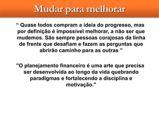 Mudar para melhorar
“ Quase todos compram a ideia do progresso, mas
por definição é impossível melhorar, a não ser que
mudemos. São sempre pessoas corajosas da linha
de frente que desafiam e fazem as perguntas que
abrirão caminho para as outras ”
"O planejamento financeiro é uma arte que precisa
ser desenvolvida ao longo da vida quebrando
paradigmas e fortalecendo a disciplina e
motivação."
 