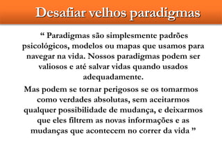 Desafiar velhos paradigmas
“ Paradigmas são simplesmente padrões
psicológicos, modelos ou mapas que usamos para
navegar na vida. Nossos paradigmas podem ser
valiosos e até salvar vidas quando usados
adequadamente.
Mas podem se tornar perigosos se os tomarmos
como verdades absolutas, sem aceitarmos
qualquer possibilidade de mudança, e deixarmos
que eles filtrem as novas informações e as
mudanças que acontecem no correr da vida ”
 